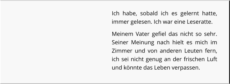 Ich habe, sobald ich es gelernt hatte, immer gelesen. Ich war eine Leseratte. Meinem Vater gefiel das nicht so sehr. Seiner Meinung nach hielt es mich im Zimmer und von anderen Leuten fern, ich sei nicht genug an der frischen Luft und könnte das Leben verpassen.