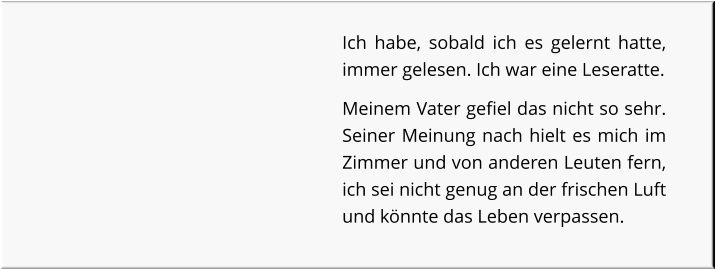 Ich habe, sobald ich es gelernt hatte, immer gelesen. Ich war eine Leseratte. Meinem Vater gefiel das nicht so sehr. Seiner Meinung nach hielt es mich im Zimmer und von anderen Leuten fern, ich sei nicht genug an der frischen Luft und könnte das Leben verpassen.