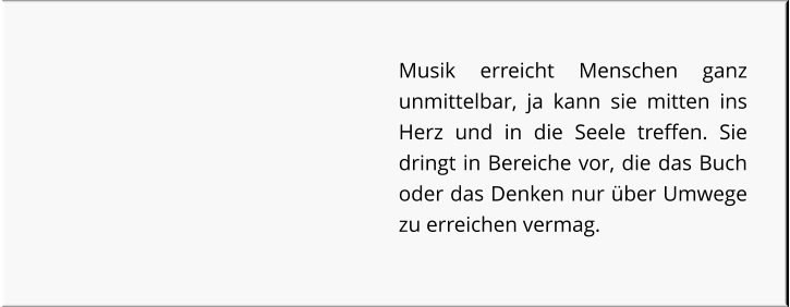 Musik erreicht Menschen ganz unmittelbar, ja kann sie mitten ins Herz und in die Seele treffen. Sie dringt in Bereiche vor, die das Buch oder das Denken nur über Umwege zu erreichen vermag.