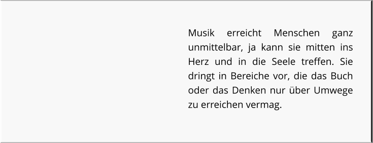 Musik erreicht Menschen ganz unmittelbar, ja kann sie mitten ins Herz und in die Seele treffen. Sie dringt in Bereiche vor, die das Buch oder das Denken nur über Umwege zu erreichen vermag.