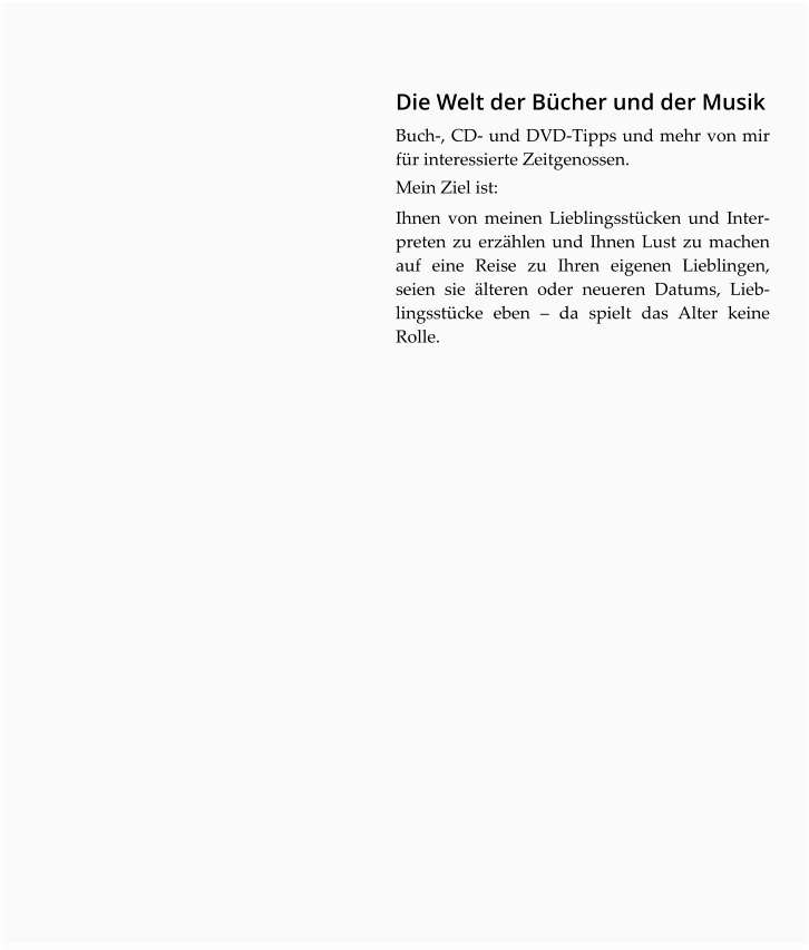 Die Welt der Bücher und der Musik Buch-, CD- und DVD-Tipps und mehr von mir für interessierte Zeitgenossen.  Mein Ziel ist:  Ihnen von meinen Lieblingsstücken und Inter-preten zu erzählen und Ihnen Lust zu machen auf eine Reise zu Ihren eigenen Lieblingen, seien sie älteren oder neueren Datums, Lieblingsstücke eben – da spielt das Alter keine Rolle.