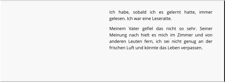 Ich habe, sobald ich es gelernt hatte, immer gelesen. Ich war eine Leseratte. Meinem Vater gefiel das nicht so sehr. Seiner Meinung nach hielt es mich im Zimmer und von anderen Leuten fern, ich sei nicht genug an der frischen Luft und könnte das Leben verpassen.