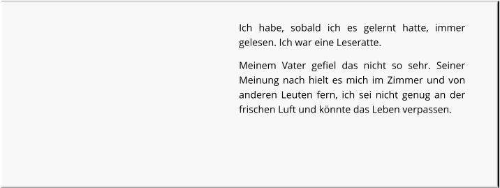 Ich habe, sobald ich es gelernt hatte, immer gelesen. Ich war eine Leseratte. Meinem Vater gefiel das nicht so sehr. Seiner Meinung nach hielt es mich im Zimmer und von anderen Leuten fern, ich sei nicht genug an der frischen Luft und könnte das Leben verpassen.