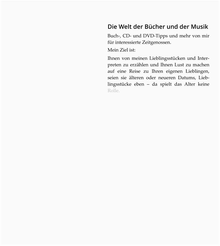 Die Welt der Bücher und der Musik Buch-, CD- und DVD-Tipps und mehr von mir für interessierte Zeitgenossen.  Mein Ziel ist:  Ihnen von meinen Lieblingsstücken und Inter-preten zu erzählen und Ihnen Lust zu machen auf eine Reise zu Ihren eigenen Lieblingen, seien sie älteren oder neueren Datums, Lieblingsstücke eben – da spielt das Alter keine Rolle.