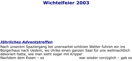 Wichtelfeier 2003 Jährliches Adventstreffen Nach unserem Spaziergang bei unerwartet schönen Wetter fuhren wir ins Bürgerhaus nach Uedem, wo Ulrike einen ganzen Saal für uns weihnachtlich dekoriert hatte, wie man sieht sogar mit Krippe!  Nachdem dem Essen – es war wieder vorzüglich – gab es