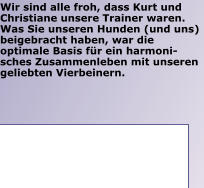 Wir sind alle froh, dass Kurt und Christiane unsere Trainer waren. Was Sie unseren Hunden (und uns) beigebracht haben, war die optimale Basis für ein harmoni-sches Zusammenleben mit unseren geliebten Vierbeinern.