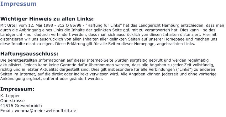 Impressum  Wichtiger Hinweis zu allen Links: Mit Urteil vom 12. Mai 1998 - 312 O 85/98 - "Haftung für Links" hat das Landgericht Hamburg entschieden, dass man durch die Anbringung eines Links die Inhalte der gelinkten Seite ggf. mit zu verantworten hat. Dies kann - so das Landgericht - nur dadurch verhindert werden, dass man sich ausdrücklich von diesen Inhalten distanziert. Hiermit distanzieren wir uns ausdrücklich von allen Inhalten aller gelinkten Seiten auf unserer Homepage und machen uns diese Inhalte nicht zu eigen. Diese Erklärung gilt für alle Seiten dieser Homepage, angebrachten Links.  Haftungsausschluss: Die bereitgestellten Informationen auf dieser Internet-Seite wurden sorgfältig geprüft und werden regelmäßig aktualisiert. Jedoch kann keine Garantie dafür übernommen werden, dass alle Angaben zu jeder Zeit vollständig, richtig und in letzter Aktualität dargestellt sind. Dies gilt insbesondere für alle Verbindungen ("Links") zu anderen Seiten im Internet, auf die direkt oder indirekt verwiesen wird. Alle Angaben können jederzeit und ohne vorherige Ankündigung ergänzt, entfernt oder geändert werden.  Impressum: K. Lepper Oberstrasse 41516 Grevenbroich Email: webma@mein-web-auftritt.de