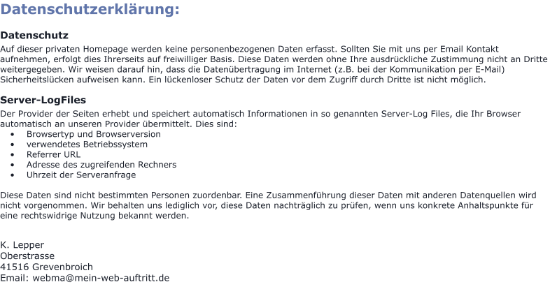 Datenschutzerklärung:  Datenschutz Auf dieser privaten Homepage werden keine personenbezogenen Daten erfasst. Sollten Sie mit uns per Email Kontakt aufnehmen, erfolgt dies Ihrerseits auf freiwilliger Basis. Diese Daten werden ohne Ihre ausdrückliche Zustimmung nicht an Dritte weitergegeben. Wir weisen darauf hin, dass die Datenübertragung im Internet (z.B. bei der Kommunikation per E-Mail) Sicherheitslücken aufweisen kann. Ein lückenloser Schutz der Daten vor dem Zugriff durch Dritte ist nicht möglich.  Server-LogFiles Der Provider der Seiten erhebt und speichert automatisch Informationen in so genannten Server-Log Files, die Ihr Browser automatisch an unseren Provider übermittelt. Dies sind: •	Browsertyp und Browserversion •	verwendetes Betriebssystem •	Referrer URL •	Adresse des zugreifenden Rechners •	Uhrzeit der Serveranfrage  Diese Daten sind nicht bestimmten Personen zuordenbar. Eine Zusammenführung dieser Daten mit anderen Datenquellen wird nicht vorgenommen. Wir behalten uns lediglich vor, diese Daten nachträglich zu prüfen, wenn uns konkrete Anhaltspunkte für eine rechtswidrige Nutzung bekannt werden.   K. Lepper Oberstrasse 41516 Grevenbroich Email: webma@mein-web-auftritt.de