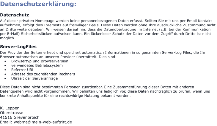 Datenschutzerklärung:  Datenschutz Auf dieser privaten Homepage werden keine personenbezogenen Daten erfasst. Sollten Sie mit uns per Email Kontakt aufnehmen, erfolgt dies Ihrerseits auf freiwilliger Basis. Diese Daten werden ohne Ihre ausdrückliche Zustimmung nicht an Dritte weitergegeben. Wir weisen darauf hin, dass die Datenübertragung im Internet (z.B. bei der Kommunikation per E-Mail) Sicherheitslücken aufweisen kann. Ein lückenloser Schutz der Daten vor dem Zugriff durch Dritte ist nicht möglich.  Server-LogFiles Der Provider der Seiten erhebt und speichert automatisch Informationen in so genannten Server-Log Files, die Ihr Browser automatisch an unseren Provider übermittelt. Dies sind: •	Browsertyp und Browserversion •	verwendetes Betriebssystem •	Referrer URL •	Adresse des zugreifenden Rechners •	Uhrzeit der Serveranfrage  Diese Daten sind nicht bestimmten Personen zuordenbar. Eine Zusammenführung dieser Daten mit anderen Datenquellen wird nicht vorgenommen. Wir behalten uns lediglich vor, diese Daten nachträglich zu prüfen, wenn uns konkrete Anhaltspunkte für eine rechtswidrige Nutzung bekannt werden.   K. Lepper Oberstrasse 41516 Grevenbroich Email: webma@mein-web-auftritt.de