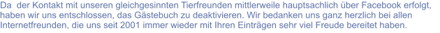 Da  der Kontakt mit unseren gleichgesinnten Tierfreunden mittlerweile hauptsachlich über Facebook erfolgt, haben wir uns entschlossen, das Gästebuch zu deaktivieren. Wir bedanken uns ganz herzlich bei allen Internetfreunden, die uns seit 2001 immer wieder mit Ihren Einträgen sehr viel Freude bereitet haben.