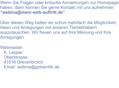 Wenn Sie Fragen oder kritische Anmerkungen zur Homepage haben, dann können Sie gerne Kontakt mit uns aufnehmen: “webma@mein-web-auftritt.de”.   Über diesen Weg hatten wir schon mehrfach die Möglichkeit, Ideen und Anregungen mit anderen Tierliebhabern auszutauschen. Wir freuen uns auf Ihre Meinung und Ihre Anregungen.  Webmaster:    K. Lepper    Oberstrasse    41516 Grevenbroich    Email: webma@goldenlilli.de