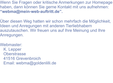 Wenn Sie Fragen oder kritische Anmerkungen zur Homepage haben, dann können Sie gerne Kontakt mit uns aufnehmen: “webma@mein-web-auftritt.de”.   Über diesen Weg hatten wir schon mehrfach die Möglichkeit, Ideen und Anregungen mit anderen Tierliebhabern auszutauschen. Wir freuen uns auf Ihre Meinung und Ihre Anregungen.  Webmaster:    K. Lepper    Oberstrasse    41516 Grevenbroich    Email: webma@goldenlilli.de