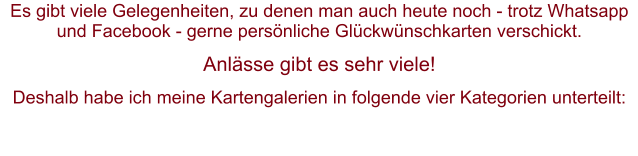 Es gibt viele Gelegenheiten, zu denen man auch heute noch - trotz Whatsapp und Facebook - gerne persönliche Glückwünschkarten verschickt.  Anlässe gibt es sehr viele! Deshalb habe ich meine Kartengalerien in folgende vier Kategorien unterteilt: