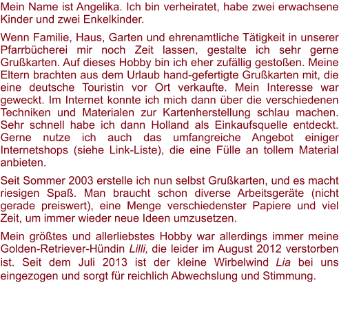 Mein Name ist Angelika. Ich bin verheiratet, habe zwei erwachsene Kinder und zwei Enkelkinder.  Wenn Familie, Haus, Garten und ehrenamtliche Tätigkeit in unserer Pfarrbücherei mir noch Zeit lassen, gestalte ich sehr gerne Grußkarten. Auf dieses Hobby bin ich eher zufällig gestoßen. Meine Eltern brachten aus dem Urlaub hand-gefertigte Grußkarten mit, die eine deutsche Touristin vor Ort verkaufte. Mein Interesse war geweckt. Im Internet konnte ich mich dann über die verschiedenen Techniken und Materialen zur Kartenherstellung schlau machen. Sehr schnell habe ich dann Holland als Einkaufsquelle entdeckt. Gerne nutze ich auch das umfangreiche Angebot einiger Internetshops (siehe Link-Liste), die eine Fülle an tollem Material anbieten.  Seit Sommer 2003 erstelle ich nun selbst Grußkarten, und es macht riesigen Spaß. Man braucht schon diverse Arbeitsgeräte (nicht gerade preiswert), eine Menge verschiedenster Papiere und viel Zeit, um immer wieder neue Ideen umzusetzen. Mein größtes und allerliebstes Hobby war allerdings immer meine Golden-Retriever-Hündin Lilli, die leider im August 2012 verstorben ist. Seit dem Juli 2013 ist der kleine Wirbelwind Lia bei uns eingezogen und sorgt für reichlich Abwechslung und Stimmung.