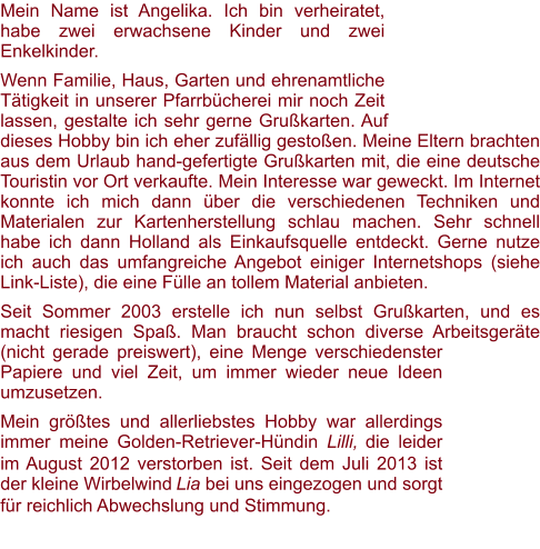 Mein Name ist Angelika. Ich bin verheiratet, habe zwei erwachsene Kinder und zwei Enkelkinder.  Wenn Familie, Haus, Garten und ehrenamtliche Tätigkeit in unserer Pfarrbücherei mir noch Zeit lassen, gestalte ich sehr gerne Grußkarten. Auf dieses Hobby bin ich eher zufällig gestoßen. Meine Eltern brachten aus dem Urlaub hand-gefertigte Grußkarten mit, die eine deutsche Touristin vor Ort verkaufte. Mein Interesse war geweckt. Im Internet konnte ich mich dann über die verschiedenen Techniken und Materialen zur Kartenherstellung schlau machen. Sehr schnell habe ich dann Holland als Einkaufsquelle entdeckt. Gerne nutze ich auch das umfangreiche Angebot einiger Internetshops (siehe Link-Liste), die eine Fülle an tollem Material anbieten.  Seit Sommer 2003 erstelle ich nun selbst Grußkarten, und es macht riesigen Spaß. Man braucht schon diverse Arbeitsgeräte (nicht gerade preiswert), eine Menge verschiedenster Papiere und viel Zeit, um immer wieder neue Ideen umzusetzen. Mein größtes und allerliebstes Hobby war allerdings immer meine Golden-Retriever-Hündin Lilli, die leider im August 2012 verstorben ist. Seit dem Juli 2013 ist der kleine Wirbelwind Lia bei uns eingezogen und sorgt für reichlich Abwechslung und Stimmung.