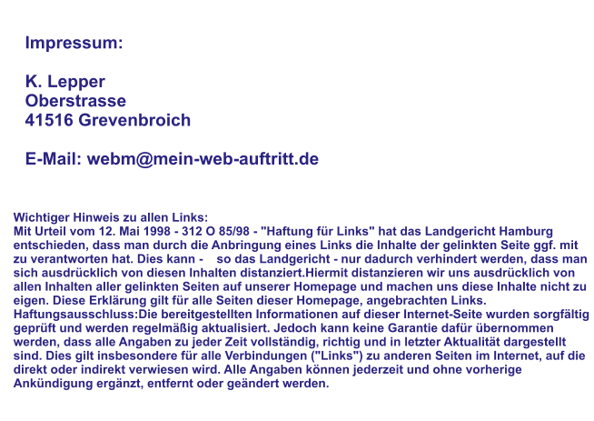 Impressum:  K. Lepper Oberstrasse 41516 Grevenbroich  E-Mail: webm@mein-web-auftritt.de Wichtiger Hinweis zu allen Links: Mit Urteil vom 12. Mai 1998 - 312 O 85/98 - "Haftung für Links" hat das Landgericht Hamburg entschieden, dass man durch die Anbringung eines Links die Inhalte der gelinkten Seite ggf. mit zu verantworten hat. Dies kann -    so das Landgericht - nur dadurch verhindert werden, dass man sich ausdrücklich von diesen Inhalten distanziert.Hiermit distanzieren wir uns ausdrücklich von allen Inhalten aller gelinkten Seiten auf unserer Homepage und machen uns diese Inhalte nicht zu eigen. Diese Erklärung gilt für alle Seiten dieser Homepage, angebrachten Links. Haftungsausschluss:Die bereitgestellten Informationen auf dieser Internet-Seite wurden sorgfältig geprüft und werden regelmäßig aktualisiert. Jedoch kann keine Garantie dafür übernommen werden, dass alle Angaben zu jeder Zeit vollständig, richtig und in letzter Aktualität dargestellt sind. Dies gilt insbesondere für alle Verbindungen ("Links") zu anderen Seiten im Internet, auf die direkt oder indirekt verwiesen wird. Alle Angaben können jederzeit und ohne vorherige Ankündigung ergänzt, entfernt oder geändert werden.