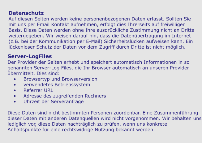 Datenschutz Auf diesen Seiten werden keine personenbezogenen Daten erfasst. Sollten Sie mit uns per Email Kontakt aufnehmen, erfolgt dies Ihrerseits auf freiwilliger Basis. Diese Daten werden ohne Ihre ausdrückliche Zustimmung nicht an Dritte weitergegeben. Wir weisen darauf hin, dass die Datenübertragung im Internet (z.B. bei der Kommunikation per E-Mail) Sicherheitslücken aufweisen kann. Ein lückenloser Schutz der Daten vor dem Zugriff durch Dritte ist nicht möglich. Server-LogFiles Der Provider der Seiten erhebt und speichert automatisch Informationen in so genannten Server-Log Files, die Ihr Browser automatisch an unseren Provider übermittelt. Dies sind: •	Browsertyp und Browserversion •	verwendetes Betriebssystem •	Referrer URL •	Adresse des zugreifenden Rechners •	Uhrzeit der Serveranfrage  Diese Daten sind nicht bestimmten Personen zuordenbar. Eine Zusammenführung dieser Daten mit anderen Datenquellen wird nicht vorgenommen. Wir behalten uns lediglich vor, diese Daten nachträglich zu prüfen, wenn uns konkrete Anhaltspunkte für eine rechtswidrige Nutzung bekannt werden.