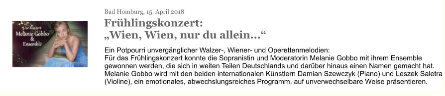 Bad Homburg, 15. April 2018 Frühlingskonzert: „Wien, Wien, nur du allein...“ Ein Potpourri unvergänglicher Walzer-, Wiener- und Operettenmelodien: Für das Frühlingskonzert konnte die Sopranistin und Moderatorin Melanie Gobbo mit ihrem Ensemble gewonnen werden, die sich in weiten Teilen Deutschlands und darüber hinaus einen Namen gemacht hat. Melanie Gobbo wird mit den beiden internationalen Künstlern Damian Szewczyk (Piano) und Leszek Saletra (Violine), ein emotionales, abwechslungsreiches Programm, auf unverwechselbare Weise präsentieren.