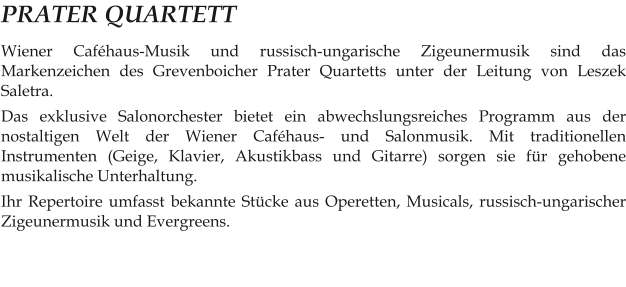 PRATER QUARTETT Wiener Caféhaus-Musik und russisch-ungarische Zigeunermusik sind das Markenzeichen des Grevenboicher Prater Quartetts unter der Leitung von Leszek Saletra. Das exklusive Salonorchester bietet ein abwechslungsreiches Programm aus der nostaltigen Welt der Wiener Caféhaus- und Salonmusik. Mit traditionellen Instrumenten (Geige, Klavier, Akustikbass und Gitarre) sorgen sie für gehobene musikalische Unterhaltung. Ihr Repertoire umfasst bekannte Stücke aus Operetten, Musicals, russisch-ungarischer Zigeunermusik und Evergreens.