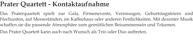 Prater Quartett - Kontaktaufnahme Das Praterquartett spielt zur Gala, Firmenevents, Vernissagen, Geburtstagsfeiern und Hochzeiten, auf Messeständen, im Kaffeehaus oder anderen Festlichkeiten. Mit dezenter Musik schaffen sie die passende Atmosphäre zum gemütlichen Beisammensein und Träumen. Das Prater Quartett kann auch nach Wunsch als Trio oder Duo auftreten.