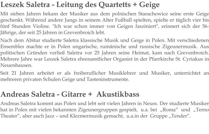 Leszek Saletra - Leitung des Quartetts + Geige Mit sieben Jahren bekam der Musiker aus dem polnischen Starachowice seine erste Geige geschenkt. Während andere Jungs in seinem Alter Fußball spielten, spielte er täglich vier bis fünf Stunden Violine. "Ich war schon immer von Geigen fasziniert", erinnert sich der 56-Jährige, der seit 25 Jahren in Grevenbroich lebt. Nach dem Abitur studierte Saletra klassische Musik und Geige in Polen. Mit verschiedenen Ensembles machte er in Polen ungarische, rumänische und russische Zigeunermusik. Aus politischen Gründen verließ Saletra vor 25 Jahren seine Heimat, kam nach Grevenbroich. Mehrere Jahre war Leszek Saletra ehrenamtlicher Organist in der Pfarrkirche St. Cyriakus in Neuenhausen. Seit 21 Jahren arbeitet er als freiberuflicher Musiklehrer und Musiker, unterrichtet an mehreren privaten Schulen Geige und Tasteninstrumente.   Andreas Saletra - Gitarre +  Akustikbass Andreas Saletra kommt aus Polen und lebt seit vielen Jahren in Neuss. Der studierte Musiker hat in Polen mit vielen bekannten Zigeunergruppen gespielt,  u.a. bei  „Roma“  und  „Terno Theater“, aber auch Jazz – und Klezmermusik gemacht,  u.a.in der  Gruppe „Tender“.